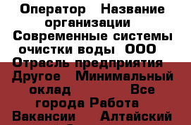 Оператор › Название организации ­ Современные системы очистки воды, ООО › Отрасль предприятия ­ Другое › Минимальный оклад ­ 15 000 - Все города Работа » Вакансии   . Алтайский край,Славгород г.